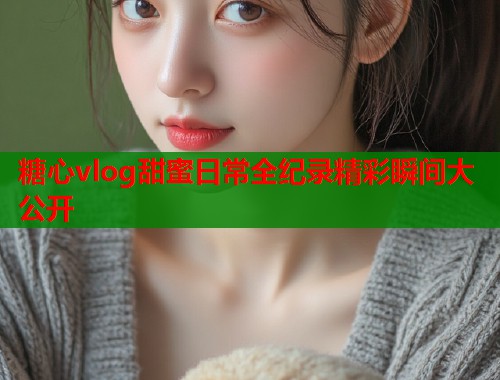 糖心vlog甜蜜日常全纪录精彩瞬间大公开