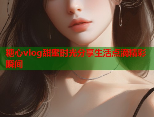 糖心vlog甜蜜时光分享生活点滴精彩瞬间