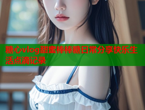 糖心vlog甜蜜棒棒糖日常分享快乐生活点滴记录