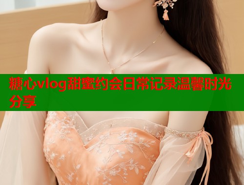 糖心vlog甜蜜约会日常记录温馨时光分享