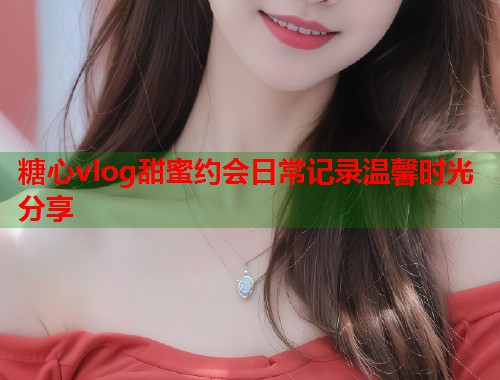 糖心vlog甜蜜约会日常记录温馨时光分享