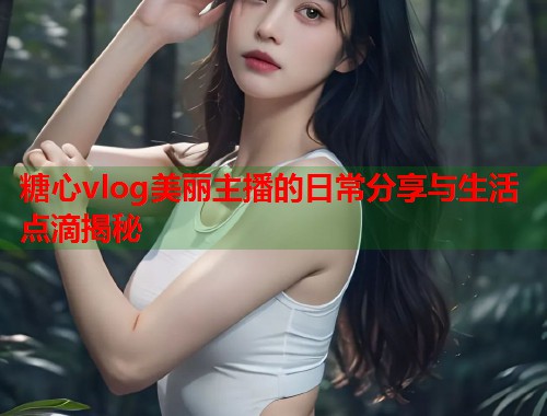 糖心vlog美丽主播的日常分享与生活点滴揭秘
