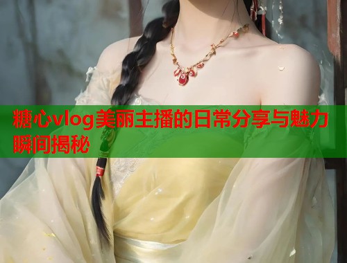 糖心vlog美丽主播的日常分享与魅力瞬间揭秘