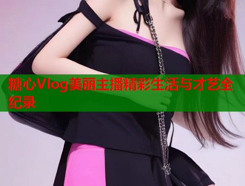 糖心Vlog美丽主播精彩生活与才艺全纪录