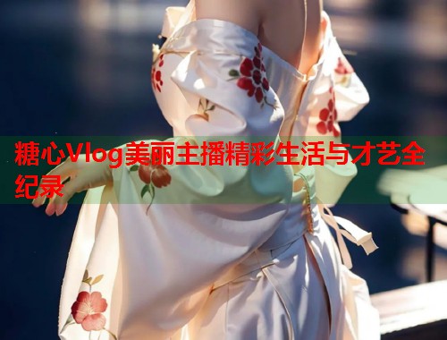 糖心Vlog美丽主播精彩生活与才艺全纪录