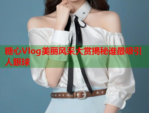 糖心Vlog美丽风采大赏揭秘谁最吸引人眼球