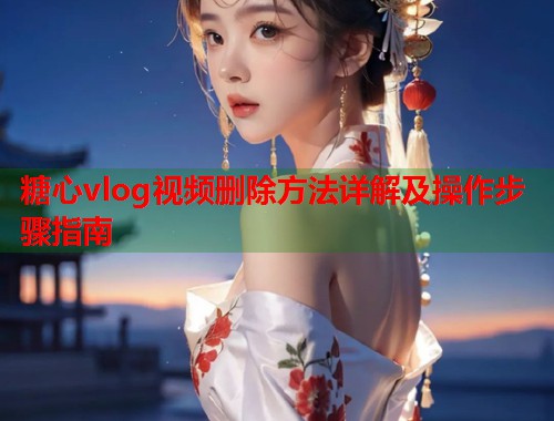 糖心vlog视频删除方法详解及操作步骤指南