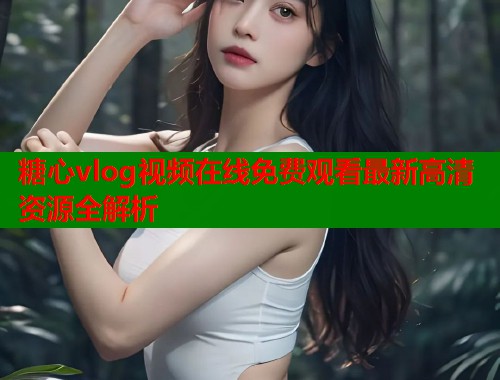 糖心vlog视频在线免费观看最新高清资源全解析