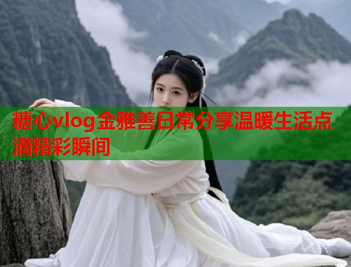 糖心vlog金雅善日常分享温暖生活点滴精彩瞬间