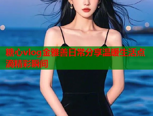 糖心vlog金雅善日常分享温暖生活点滴精彩瞬间