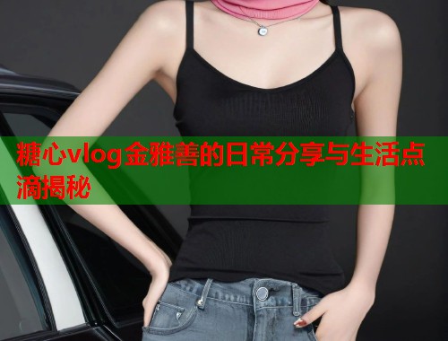 糖心vlog金雅善的日常分享与生活点滴揭秘