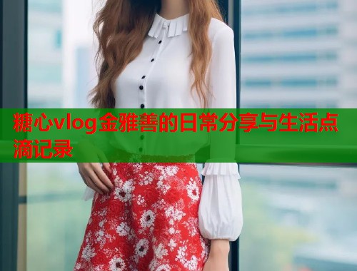 糖心vlog金雅善的日常分享与生活点滴记录